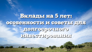 Вклады на 5 лет: особенности и советы для долгосрочного инвестирования