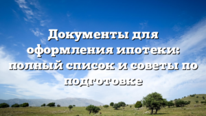 Документы для оформления ипотеки: полный список и советы по подготовке