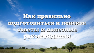 Как правильно подготовиться к пенсии: советы и полезные рекомендации