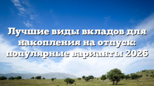Лучшие виды вкладов для накопления на отпуск: популярные варианты 2026