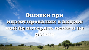 Ошибки при инвестировании в акции: как не потерять деньги на рынке