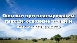 Ошибки при планировании пенсии: основные риски и как их избежать