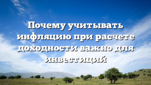 Почему учитывать инфляцию при расчете доходности важно для инвестиций