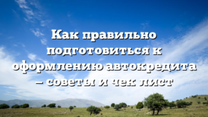 Как правильно подготовиться к оформлению автокредита — советы и чек‑лист